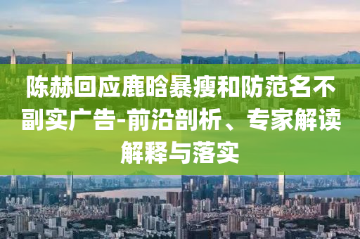 陳赫回應(yīng)鹿晗暴瘦和防范名不副實(shí)廣告-前沿剖析、專家解讀解釋與落實(shí)