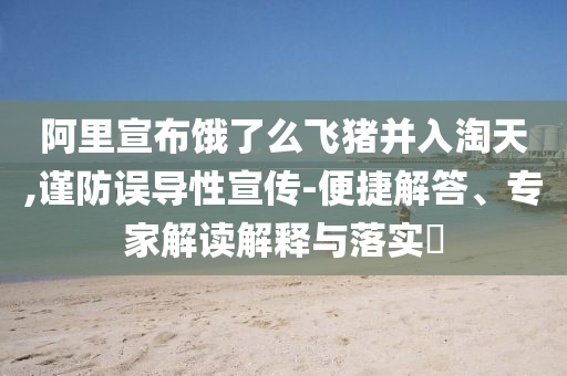 阿里宣布餓了么飛豬并入淘天,謹防誤導(dǎo)性宣傳-便捷解答、專家解讀解釋與落實?