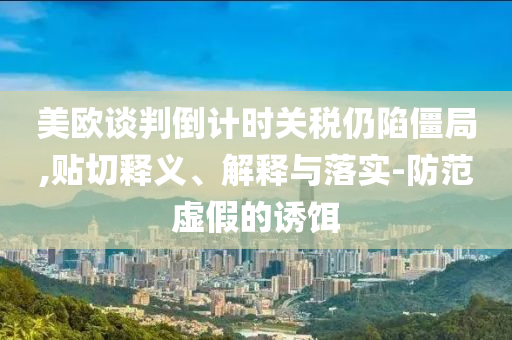 美歐談判倒計時關稅仍陷僵局,貼切釋義、解釋與落實-防范虛假的誘餌