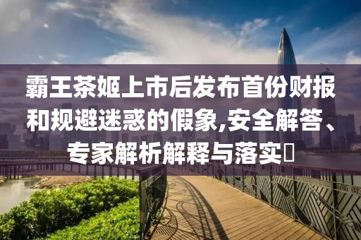 霸王茶姬上市后發(fā)布首份財(cái)報(bào)和規(guī)避迷惑的假象,安全解答、專家解析解釋與落實(shí)?