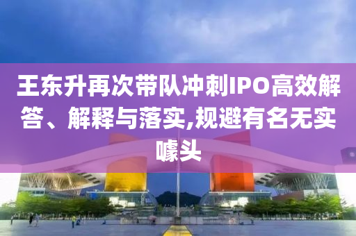 王東升再次帶隊(duì)沖刺IPO高效解答、解釋與落實(shí),規(guī)避有名無實(shí)噱頭