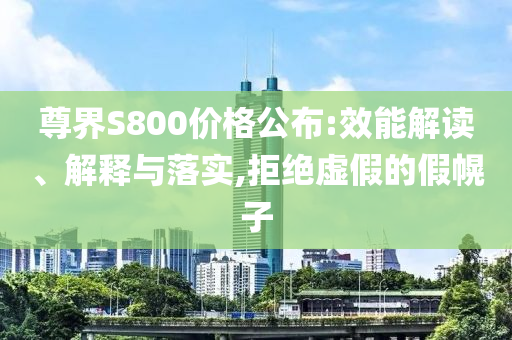 尊界S800價(jià)格公布:效能解讀、解釋與落實(shí),拒絕虛假的假幌子