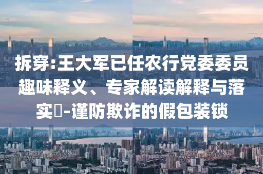 拆穿:王大軍已任農(nóng)行黨委委員趣味釋義、專家解讀解釋與落實?-謹(jǐn)防欺詐的假包裝鎖