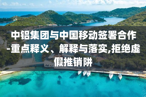 中鋁集團(tuán)與中國移動簽署合作-重點釋義、解釋與落實,拒絕虛假推銷阱