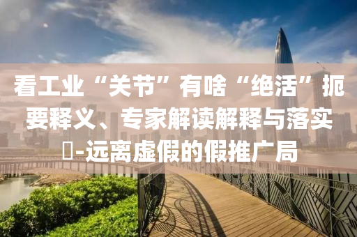看工業(yè)“關(guān)節(jié)”有啥“絕活”扼要釋義、專家解讀解釋與落實?-遠(yuǎn)離虛假的假推廣局