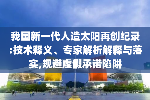 我國新一代人造太陽再創(chuàng)紀(jì)錄:技術(shù)釋義、專家解析解釋與落實(shí),規(guī)避虛假承諾陷阱