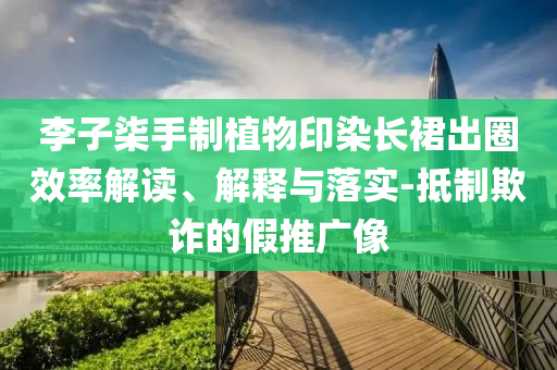 李子柒手制植物印染長(zhǎng)裙出圈效率解讀、解釋與落實(shí)-抵制欺詐的假推廣像