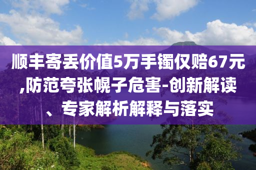 順豐寄丟價(jià)值5萬手鐲僅賠67元,防范夸張幌子危害-創(chuàng)新解讀、專家解析解釋與落實(shí)