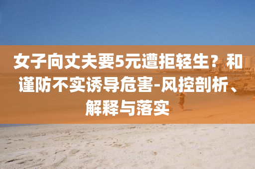 女子向丈夫要5元遭拒輕生？和謹(jǐn)防不實(shí)誘導(dǎo)危害-風(fēng)控剖析、解釋與落實(shí)