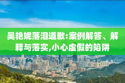 吳艷妮落淚道歉:案例解答、解釋與落實(shí),小心虛假的陷阱