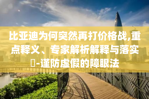 比亞迪為何突然再打價(jià)格戰(zhàn),重點(diǎn)釋義、專家解析解釋與落實(shí)?-謹(jǐn)防虛假的障眼法