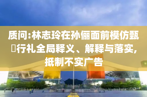 質(zhì)問:林志玲在孫儷面前模仿甄嬛行禮全局釋義、解釋與落實,抵制不實廣告