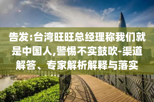 告發(fā):臺灣旺旺總經(jīng)理稱我們就是中國人,警惕不實鼓吹-渠道解答、專家解析解釋與落實