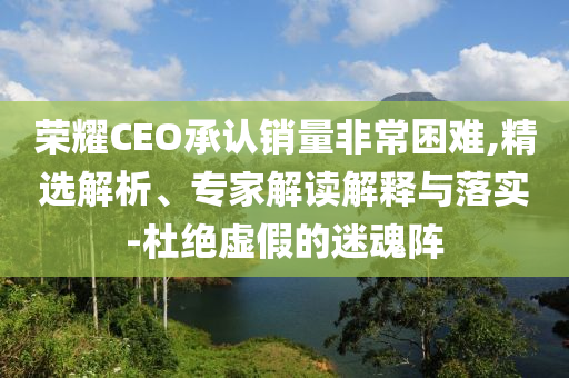 榮耀CEO承認銷量非常困難,精選解析、專家解讀解釋與落實-杜絕虛假的迷魂陣