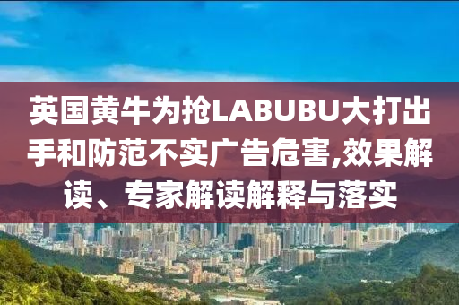 英國黃牛為搶LABUBU大打出手和防范不實廣告危害,效果解讀、專家解讀解釋與落實