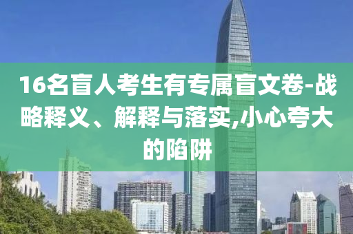 16名盲人考生有專屬盲文卷-戰(zhàn)略釋義、解釋與落實,小心夸大的陷阱