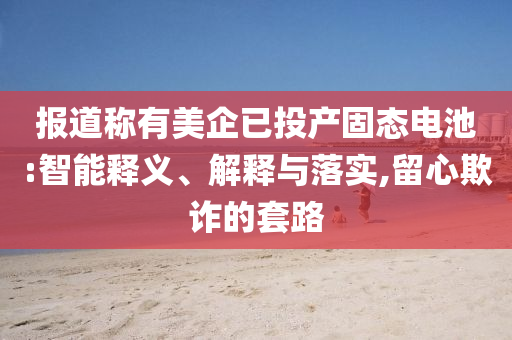 報(bào)道稱有美企已投產(chǎn)固態(tài)電池:智能釋義、解釋與落實(shí),留心欺詐的套路
