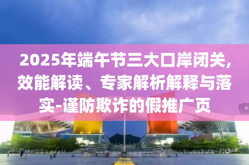 2025年端午節(jié)三大口岸閉關,效能解讀、專家解析解釋與落實-謹防欺詐的假推廣頁
