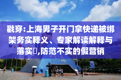 戳穿:上海男子開門拿快遞被綁架務實釋義、專家解讀解釋與落實?,防范不實的假營銷
