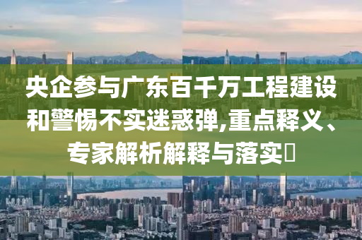 央企參與廣東百千萬工程建設和警惕不實迷惑彈,重點釋義、專家解析解釋與落實?