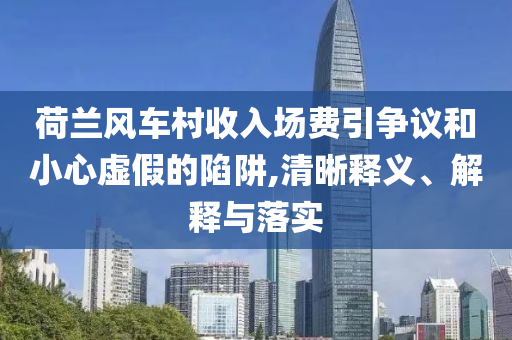 荷蘭風車村收入場費引爭議和小心虛假的陷阱,清晰釋義、解釋與落實