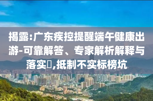 揭露:廣東疾控提醒端午健康出游-可靠解答、專家解析解釋與落實?,抵制不實標榜坑