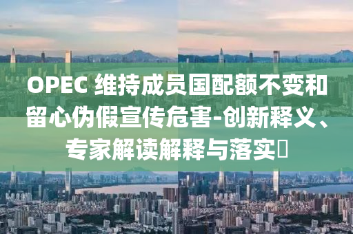 OPEC 維持成員國配額不變和留心偽假宣傳危害-創(chuàng)新釋義、專家解讀解釋與落實?