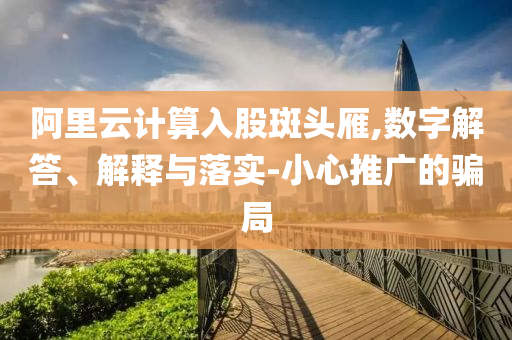 阿里云計算入股斑頭雁,數(shù)字解答、解釋與落實-小心推廣的騙局