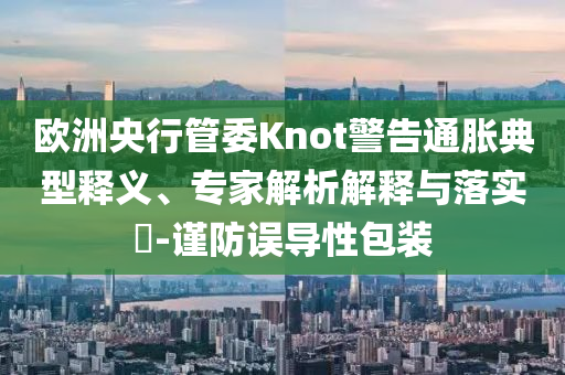 歐洲央行管委Knot警告通脹典型釋義、專家解析解釋與落實?-謹防誤導性包裝