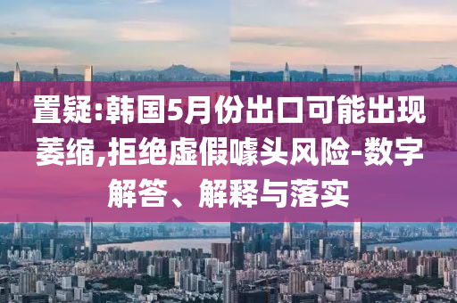 置疑:韓國5月份出口可能出現(xiàn)萎縮,拒絕虛假噱頭風險-數(shù)字解答、解釋與落實