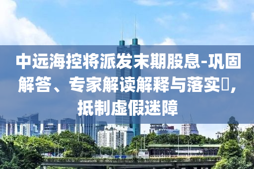 中遠?？貙⑴砂l(fā)末期股息-鞏固解答、專家解讀解釋與落實?,抵制虛假迷障