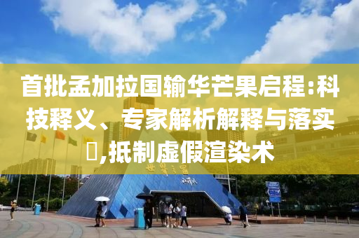 首批孟加拉國輸華芒果啟程:科技釋義、專家解析解釋與落實?,抵制虛假渲染術