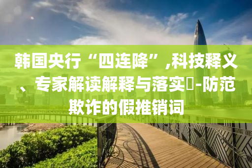 韓國央行“四連降”,科技釋義、專家解讀解釋與落實(shí)?-防范欺詐的假推銷詞