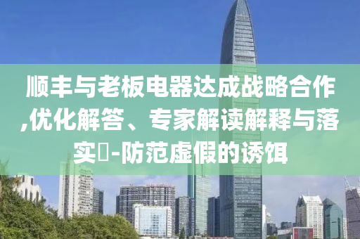 順豐與老板電器達(dá)成戰(zhàn)略合作,優(yōu)化解答、專家解讀解釋與落實(shí)?-防范虛假的誘餌