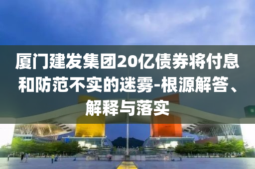 廈門建發(fā)集團(tuán)20億債券將付息和防范不實(shí)的迷霧-根源解答、解釋與落實(shí)