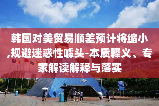 韓國對美貿(mào)易順差預(yù)計將縮小,規(guī)避迷惑性噱頭-本質(zhì)釋義、專家解讀解釋與落實
