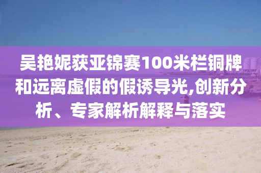 吳艷妮獲亞錦賽100米欄銅牌和遠離虛假的假誘導(dǎo)光,創(chuàng)新分析、專家解析解釋與落實