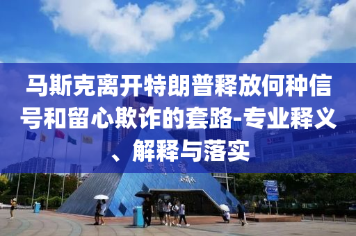 馬斯克離開特朗普釋放何種信號和留心欺詐的套路-專業(yè)釋義、解釋與落實(shí)