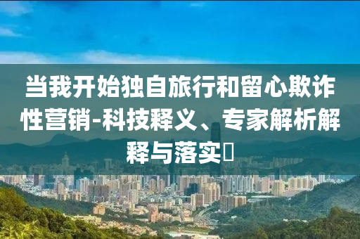 當(dāng)我開始獨自旅行和留心欺詐性營銷-科技釋義、專家解析解釋與落實?