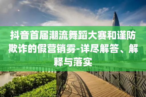 抖音首屆潮流舞蹈大賽和謹(jǐn)防欺詐的假營銷霧-詳盡解答、解釋與落實