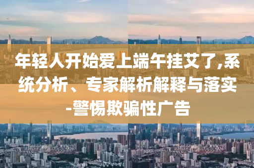 年輕人開始愛上端午掛艾了,系統(tǒng)分析、專家解析解釋與落實-警惕欺騙性廣告