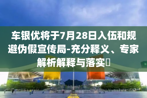 車銀優(yōu)將于7月28日入伍和規(guī)避偽假宣傳局-充分釋義、專家解析解釋與落實?