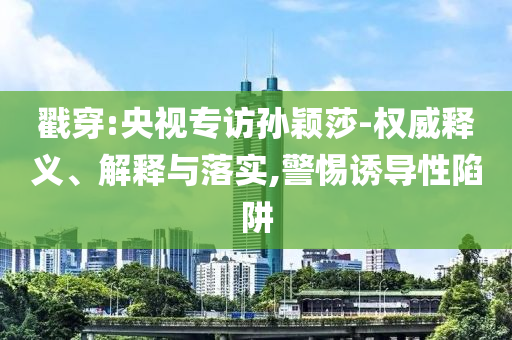 戳穿:央視專訪孫穎莎-權(quán)威釋義、解釋與落實,警惕誘導(dǎo)性陷阱
