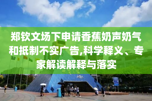 鄭欽文場下申請香蕉奶聲奶氣和抵制不實廣告,科學釋義、專家解讀解釋與落實