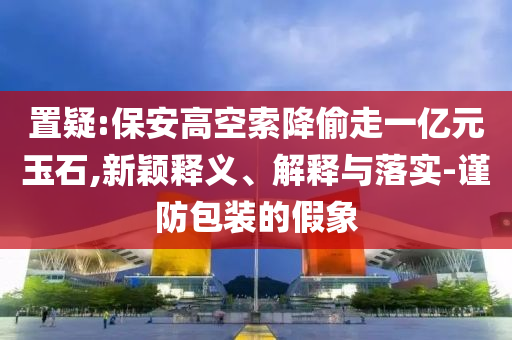 置疑:保安高空索降偷走一億元玉石,新穎釋義、解釋與落實-謹防包裝的假象