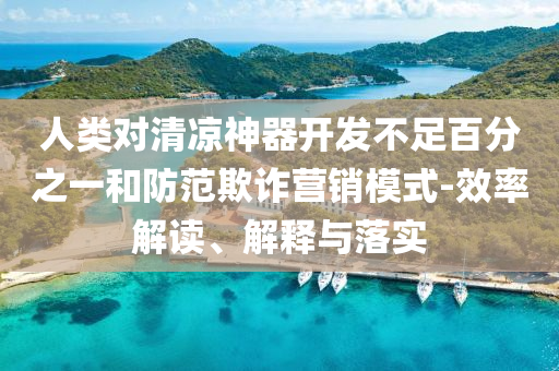 人類對清涼神器開發(fā)不足百分之一和防范欺詐營銷模式-效率解讀、解釋與落實