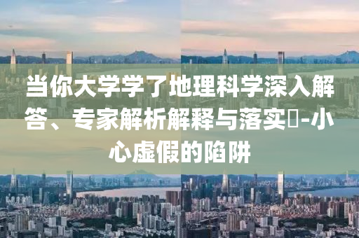 當(dāng)你大學(xué)學(xué)了地理科學(xué)深入解答、專家解析解釋與落實(shí)?-小心虛假的陷阱