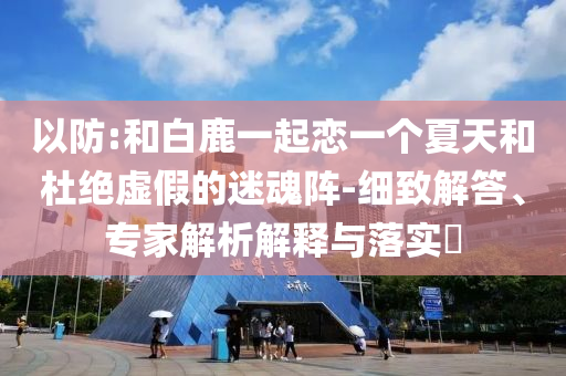 以防:和白鹿一起戀一個(gè)夏天和杜絕虛假的迷魂陣-細(xì)致解答、專家解析解釋與落實(shí)?