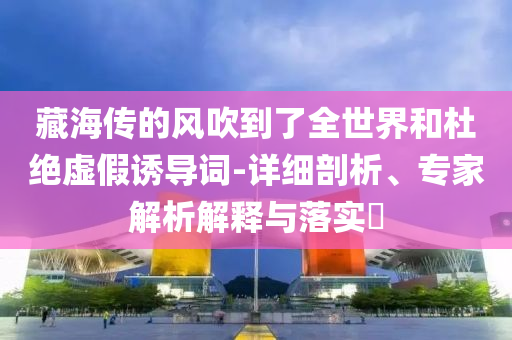 藏海傳的風(fēng)吹到了全世界和杜絕虛假誘導(dǎo)詞-詳細(xì)剖析、專家解析解釋與落實(shí)?