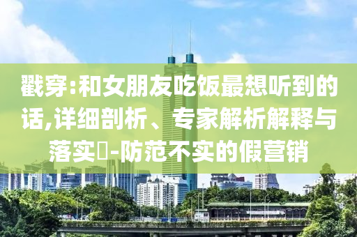 戳穿:和女朋友吃飯最想聽到的話,詳細(xì)剖析、專家解析解釋與落實(shí)?-防范不實(shí)的假營銷